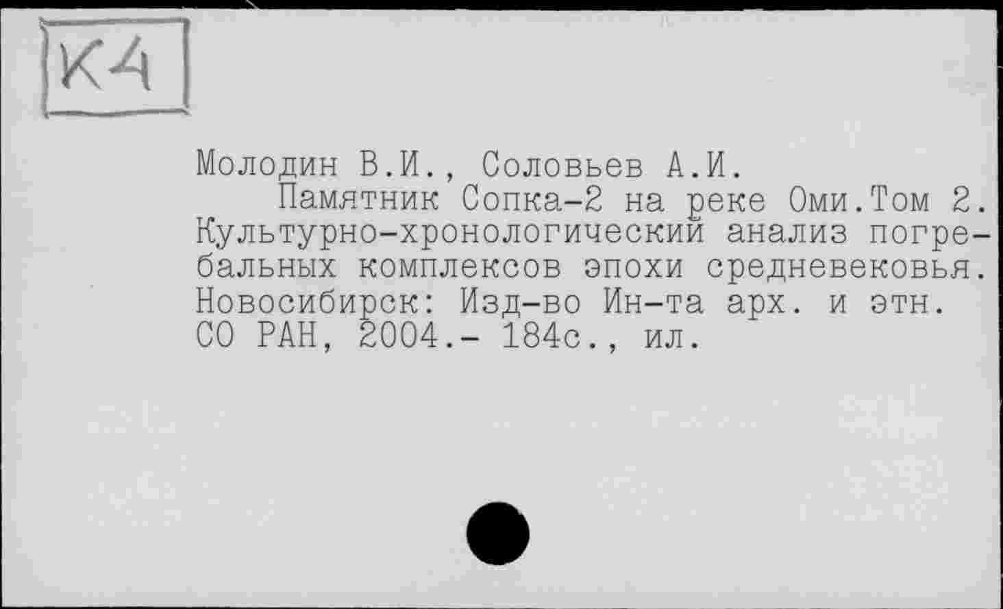 ﻿КА
Молодин В.И., Соловьев А.И.
Памятник Сопка-2 на реке Оми.Том 2. Культурно-хронологическии анализ погребальных комплексов эпохи средневековья. Новосибирск: Изд-во Ин-та арх. и этн. СО РАН, 2004.- 184с., ил.